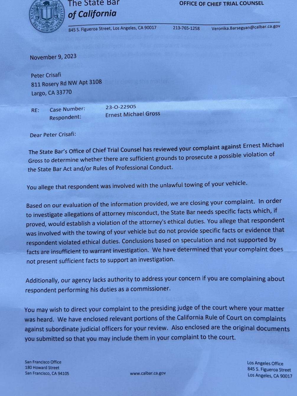 The state bar’s office of chief trial counsel has reviewed your complaint against Ernest Gross to determine whether there are sufficient ground to prosecute a possible visitation of the state bar act and or rules or professional conduct  Based on our evaluation of the information provided. (The state bar We are closing your complaint.)  In order to investigate allegations of attorney misconduct, the state bar needs specific facts which, if proved, would establish a violation of the attorney's ethical duties. You allege that the respondent was involved with the towing of the vehicle but do not provide specific facts or evidence that respondent violated ethical duties.  Conclusions based on speculation and not supported by not presenting sufficient facts to support an investigation.  Also enclosed are the original documents you submitted so that you may include them in your complaint to the court. Should you decide to pursue a formal written complaint,